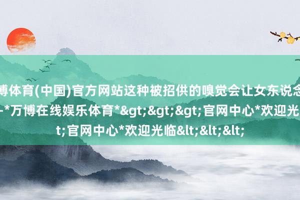 万博体育(中国)官方网站这种被招供的嗅觉会让女东说念主认为无比稀奇-*万博在线娱乐体育*>>>官网中心*欢迎光临<<<