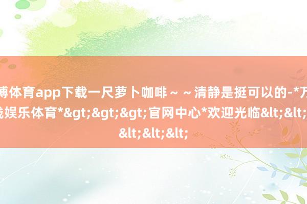 万博体育app下载一尺萝卜咖啡～～清静是挺可以的-*万博在线娱乐体育*>>>官网中心*欢迎光临<<<