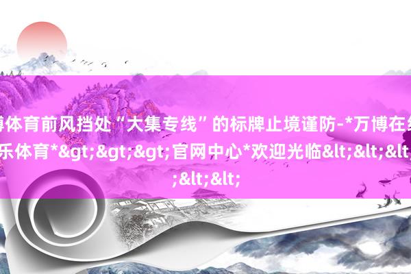 万博体育前风挡处“大集专线”的标牌止境谨防-*万博在线娱乐体育*>>>官网中心*欢迎光临<<<