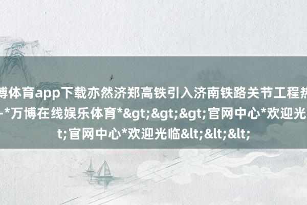 万博体育app下载亦然济郑高铁引入济南铁路关节工程热切的扩容通说念-*万博在线娱乐体育*>>>官网中心*欢迎光临<<<