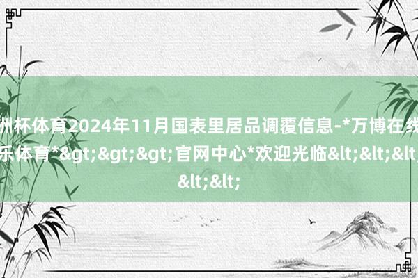 欧洲杯体育2024年11月国表里居品调覆信息-*万博在线娱乐体育*>>>官网中心*欢迎光临<<<