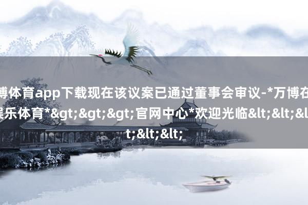 万博体育app下载现在该议案已通过董事会审议-*万博在线娱乐体育*>>>官网中心*欢迎光临<<<