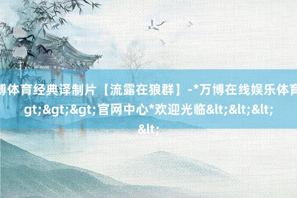 万博体育经典译制片【流露在狼群】-*万博在线娱乐体育*>>>官网中心*欢迎光临<<<