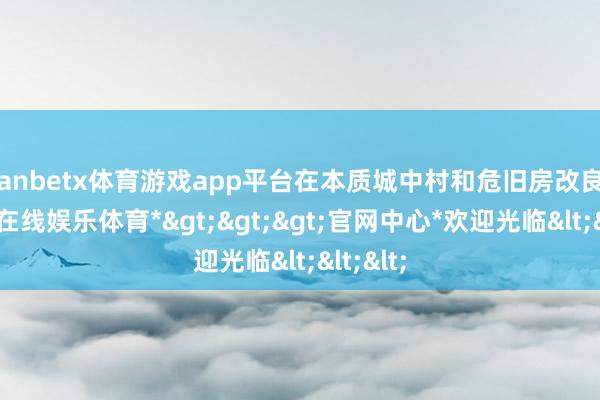 manbetx体育游戏app平台在本质城中村和危旧房改良中-*万博在线娱乐体育*>>>官网中心*欢迎光临<<<