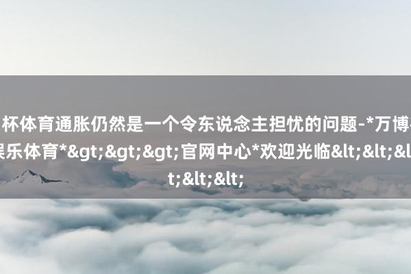 欧洲杯体育通胀仍然是一个令东说念主担忧的问题-*万博在线娱乐体育*>>>官网中心*欢迎光临<<<