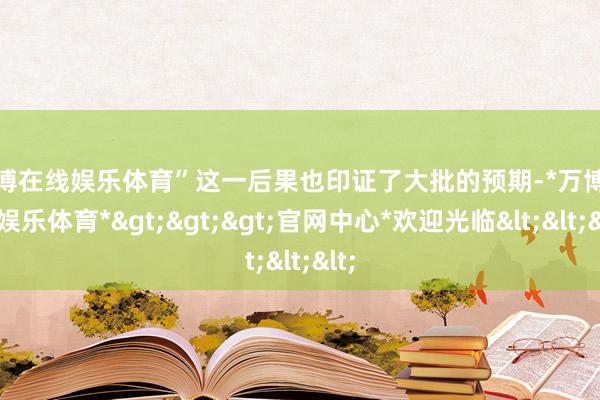 万博在线娱乐体育”　　这一后果也印证了大批的预期-*万博在线娱乐体育*>>>官网中心*欢迎光临<<<