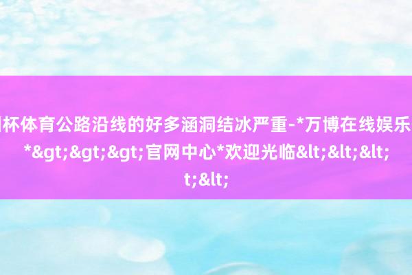 欧洲杯体育公路沿线的好多涵洞结冰严重-*万博在线娱乐体育*>>>官网中心*欢迎光临<<<