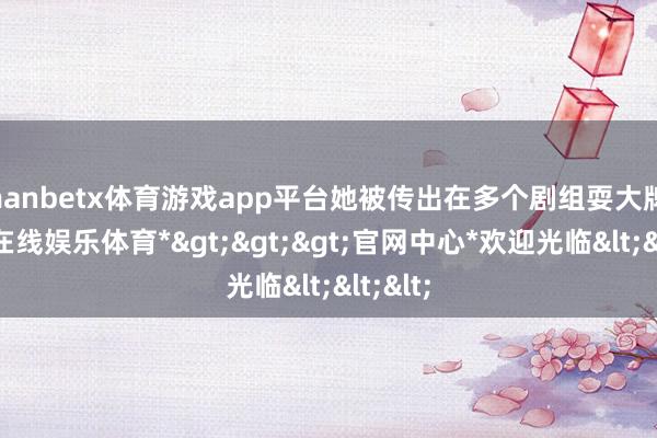 manbetx体育游戏app平台她被传出在多个剧组耍大牌-*万博在线娱乐体育*>>>官网中心*欢迎光临<<<