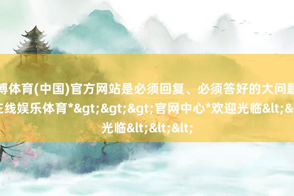 万博体育(中国)官方网站是必须回复、必须答好的大问题-*万博在线娱乐体育*>>>官网中心*欢迎光临<<<