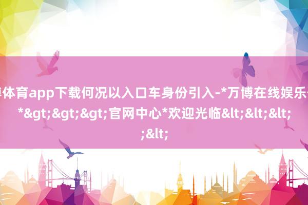 万博体育app下载何况以入口车身份引入-*万博在线娱乐体育*>>>官网中心*欢迎光临<<<