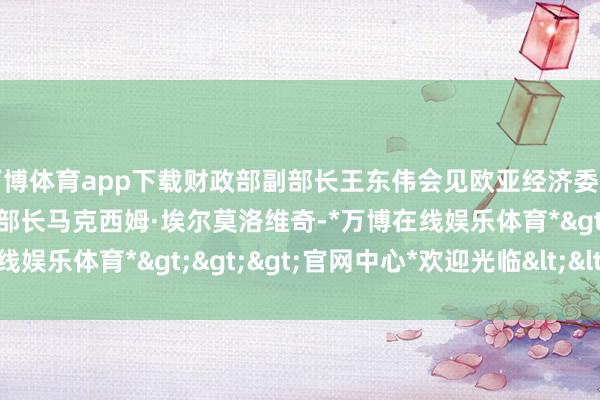 万博体育app下载财政部副部长王东伟会见欧亚经济委员会竞争与反把持监管部部长马克西姆·埃尔莫洛维奇-*万博在线娱乐体育*>>>官网中心*欢迎光临<<<