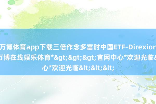 万博体育app下载三倍作念多富时中国ETF-Direxion跌超4%-*万博在线娱乐体育*>>>官网中心*欢迎光临<<<