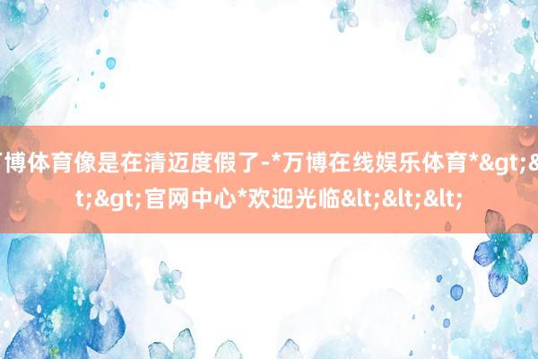 万博体育像是在清迈度假了-*万博在线娱乐体育*>>>官网中心*欢迎光临<<<