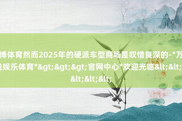 万博体育然而2025年的硬派车型商场是叹惜良深的-*万博在线娱乐体育*>>>官网中心*欢迎光临<<<