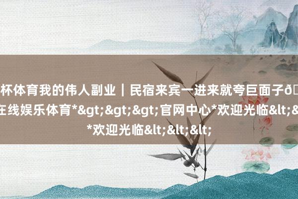 欧洲杯体育我的伟人副业｜民宿来宾一进来就夸巨面子🥰-*万博在线娱乐体育*>>>官网中心*欢迎光临<<<