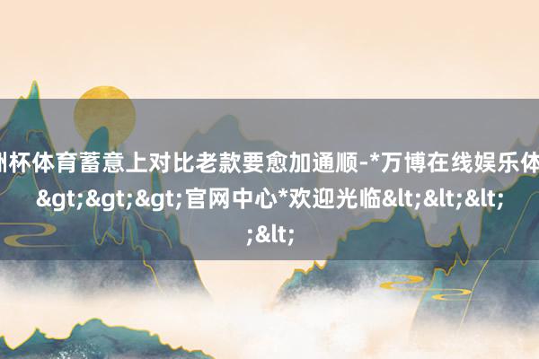 欧洲杯体育蓄意上对比老款要愈加通顺-*万博在线娱乐体育*>>>官网中心*欢迎光临<<<