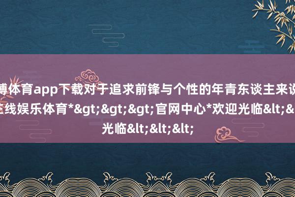 万博体育app下载对于追求前锋与个性的年青东谈主来说-*万博在线娱乐体育*>>>官网中心*欢迎光临<<<