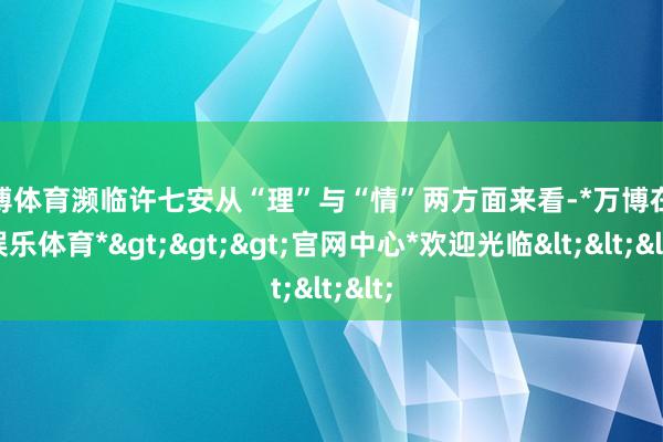 万博体育濒临许七安从“理”与“情”两方面来看-*万博在线娱乐体育*>>>官网中心*欢迎光临<<<