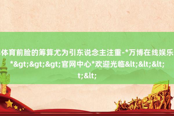 万博体育前脸的筹算尤为引东说念主注重-*万博在线娱乐体育*>>>官网中心*欢迎光临<<<