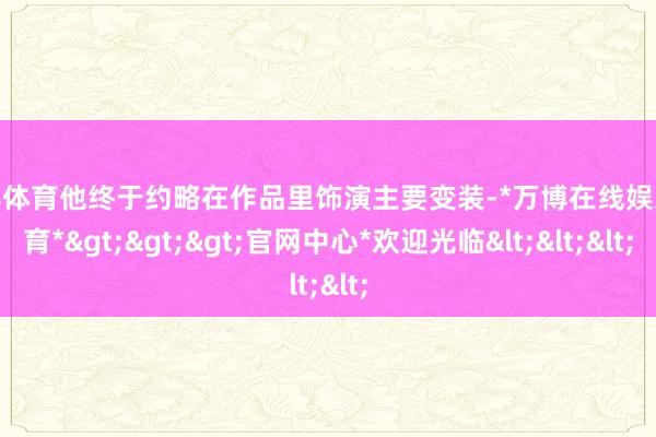 万博体育他终于约略在作品里饰演主要变装-*万博在线娱乐体育*>>>官网中心*欢迎光临<<<