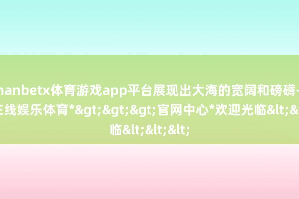 manbetx体育游戏app平台展现出大海的宽阔和磅礴-*万博在线娱乐体育*>>>官网中心*欢迎光临<<<