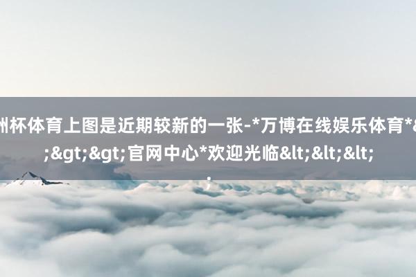 欧洲杯体育上图是近期较新的一张-*万博在线娱乐体育*>>>官网中心*欢迎光临<<<