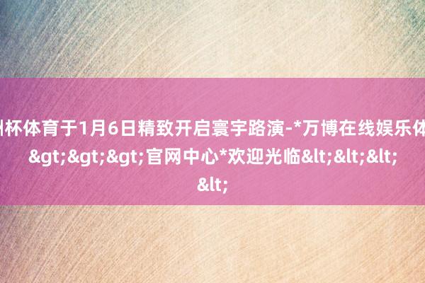 欧洲杯体育于1月6日精致开启寰宇路演-*万博在线娱乐体育*>>>官网中心*欢迎光临<<<