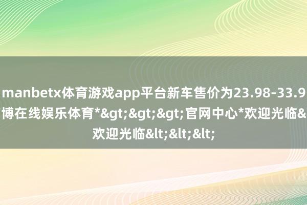 manbetx体育游戏app平台新车售价为23.98-33.98万元-*万博在线娱乐体育*>>>官网中心*欢迎光临<<<