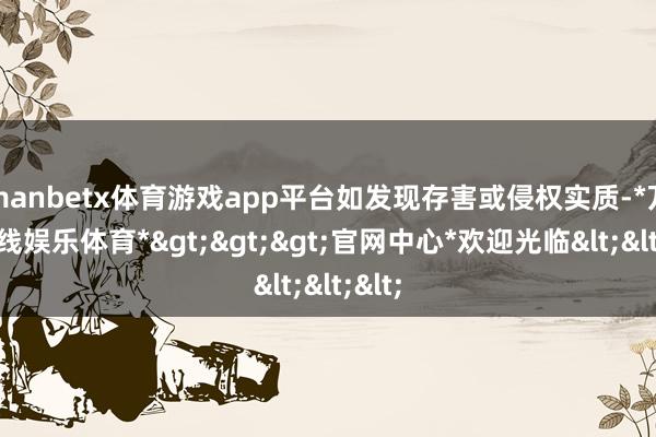 manbetx体育游戏app平台如发现存害或侵权实质-*万博在线娱乐体育*>>>官网中心*欢迎光临<<<