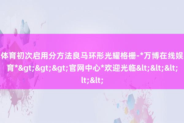 万博体育初次启用分方法良马环形光耀格栅-*万博在线娱乐体育*>>>官网中心*欢迎光临<<<