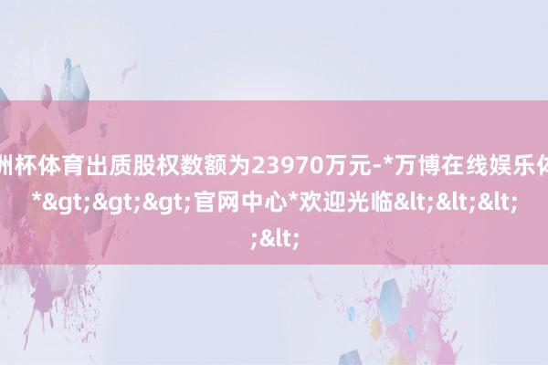 欧洲杯体育出质股权数额为23970万元-*万博在线娱乐体育*>>>官网中心*欢迎光临<<<