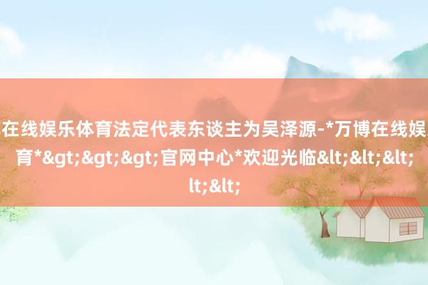 万博在线娱乐体育法定代表东谈主为吴泽源-*万博在线娱乐体育*>>>官网中心*欢迎光临<<<