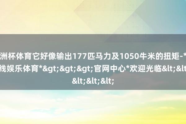 欧洲杯体育它好像输出177匹马力及1050牛米的扭矩-*万博在线娱乐体育*>>>官网中心*欢迎光临<<<