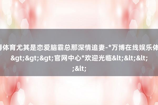 万博体育尤其是恋爱脑霸总那深情追妻-*万博在线娱乐体育*>>>官网中心*欢迎光临<<<