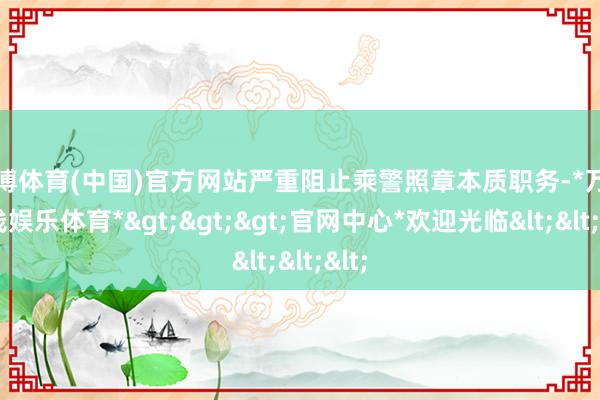 万博体育(中国)官方网站严重阻止乘警照章本质职务-*万博在线娱乐体育*>>>官网中心*欢迎光临<<<