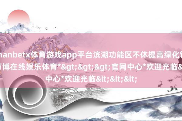 manbetx体育游戏app平台滨湖功能区不休提高绿化管养水平-*万博在线娱乐体育*>>>官网中心*欢迎光临<<<