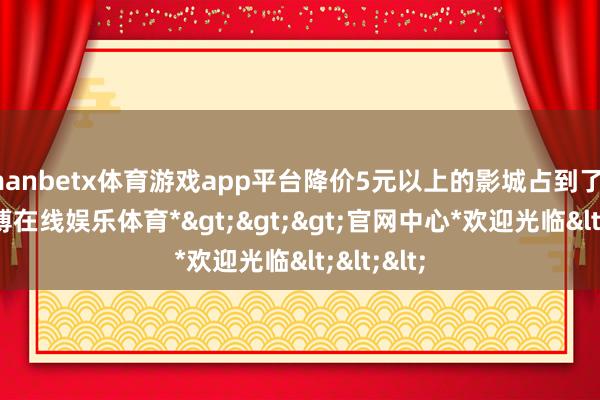 manbetx体育游戏app平台降价5元以上的影城占到了45%-*万博在线娱乐体育*>>>官网中心*欢迎光临<<<