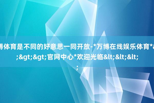 万博体育是不同的好意思一同开放-*万博在线娱乐体育*>>>官网中心*欢迎光临<<<