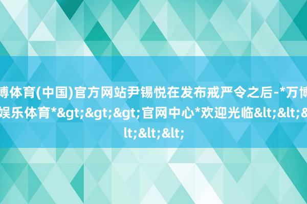 万博体育(中国)官方网站尹锡悦在发布戒严令之后-*万博在线娱乐体育*>>>官网中心*欢迎光临<<<