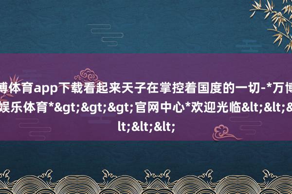 万博体育app下载看起来天子在掌控着国度的一切-*万博在线娱乐体育*>>>官网中心*欢迎光临<<<