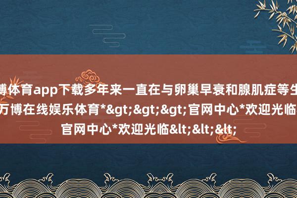 万博体育app下载多年来一直在与卵巢早衰和腺肌症等生养难题宣战-*万博在线娱乐体育*>>>官网中心*欢迎光临<<<