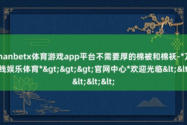 manbetx体育游戏app平台不需要厚的棉被和棉袄-*万博在线娱乐体育*>>>官网中心*欢迎光临<<<