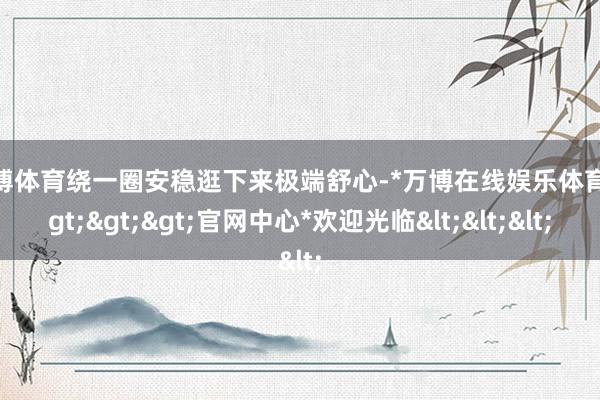 万博体育绕一圈安稳逛下来极端舒心-*万博在线娱乐体育*>>>官网中心*欢迎光临<<<