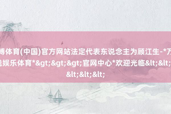 万博体育(中国)官方网站法定代表东说念主为顾江生-*万博在线娱乐体育*>>>官网中心*欢迎光临<<<