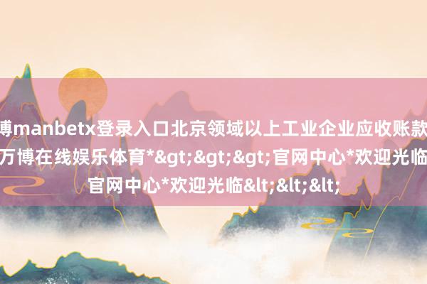 万博manbetx登录入口北京领域以上工业企业应收账款7823.1亿元-*万博在线娱乐体育*>>>官网中心*欢迎光临<<<