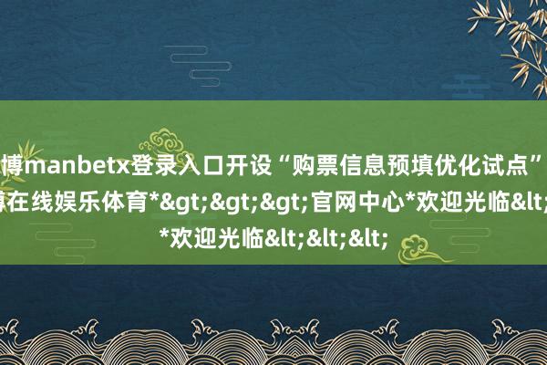 万博manbetx登录入口开设“购票信息预填优化试点”专区-*万博在线娱乐体育*>>>官网中心*欢迎光临<<<