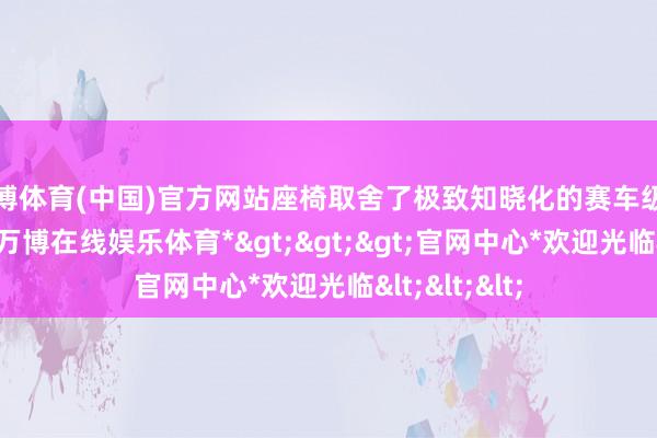 万博体育(中国)官方网站座椅取舍了极致知晓化的赛车级别桶型造型-*万博在线娱乐体育*>>>官网中心*欢迎光临<<<