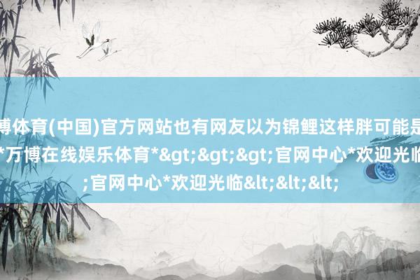 万博体育(中国)官方网站也有网友以为锦鲤这样胖可能是锦鲤孕珠所致-*万博在线娱乐体育*>>>官网中心*欢迎光临<<<