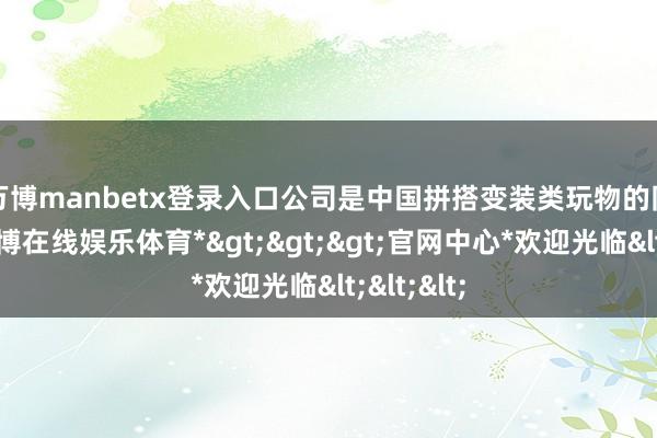 万博manbetx登录入口　　公司是中国拼搭变装类玩物的同一者-*万博在线娱乐体育*>>>官网中心*欢迎光临<<<