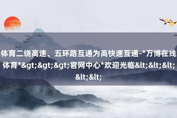 万博体育二绕高速、五环路互通为高快速互通-*万博在线娱乐体育*>>>官网中心*欢迎光临<<<